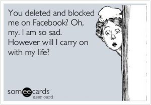 You deleted and blocked me on Facebook Oh, my. I am so sad. However will I carry on with my life